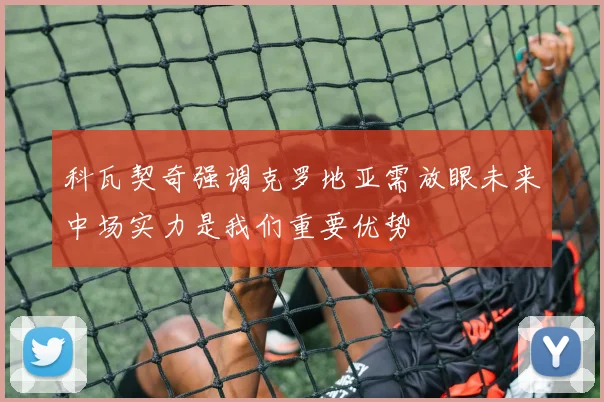 科瓦契奇强调克罗地亚需放眼未来中场实力是我们重要优势