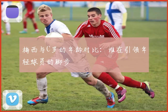 梅西与C罗的年龄对比：谁在引领年轻球员的脚步