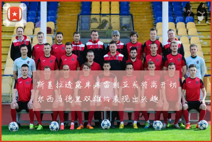 斯基拉透露库库雷利亚或将离开切尔西马德里双雄均表现出兴趣