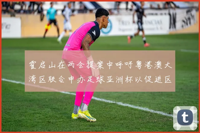 霍启山在两会提案中呼吁粤港澳大湾区联合申办足球亚洲杯以促进区域发展