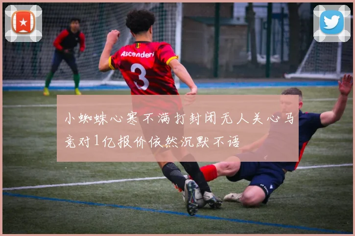 小蜘蛛心寒不满打封闭无人关心马竞对1亿报价依然沉默不语