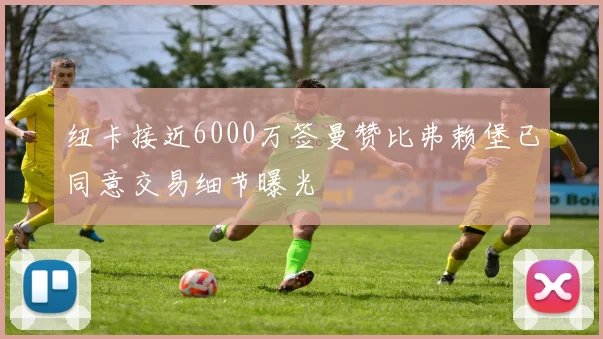 纽卡接近6000万签曼赞比弗赖堡已同意交易细节曝光