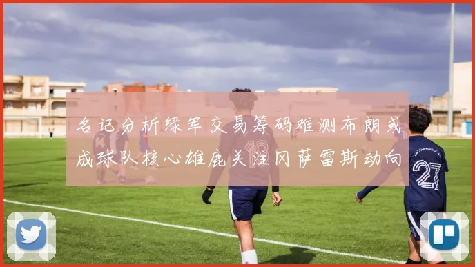 名记分析绿军交易筹码难测布朗或成球队核心雄鹿关注冈萨雷斯动向