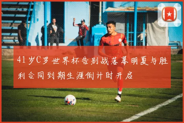 41岁C罗世界杯告别战落幕明夏与胜利合同到期生涯倒计时开启