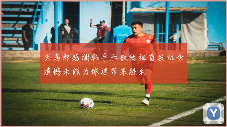 买乌郎感谢韩导和教练组首发机会遗憾未能为球迷带来胜利