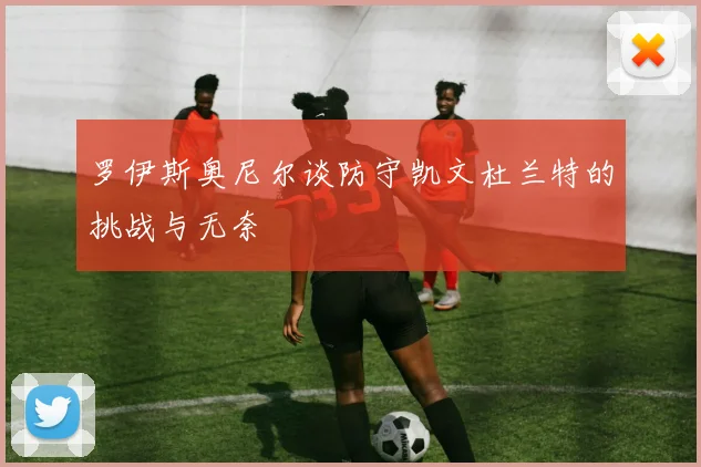 罗伊斯奥尼尔谈防守凯文杜兰特的挑战与无奈