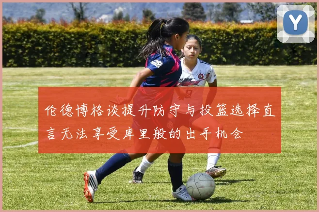 伦德博格谈提升防守与投篮选择直言无法享受库里般的出手机会