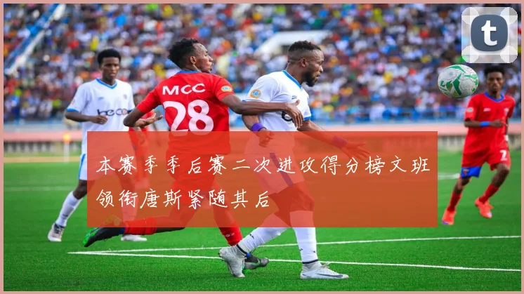 本赛季季后赛二次进攻得分榜文班领衔唐斯紧随其后