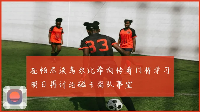 孔帕尼谈乌尔比希向传奇门将学习明日再讨论磁卡离队事宜