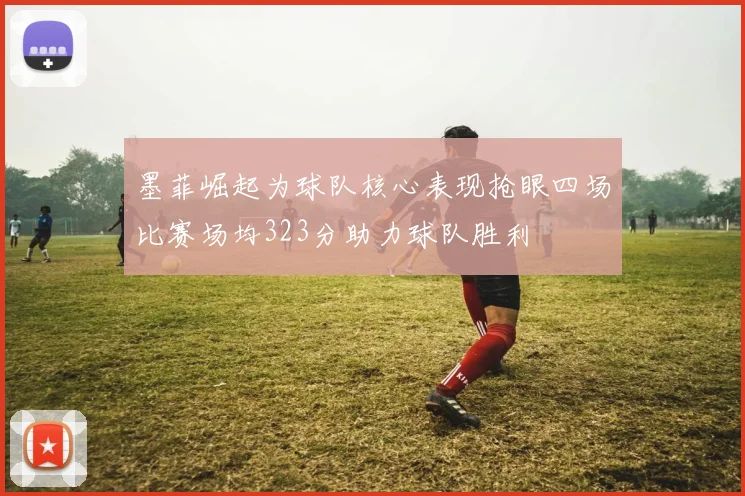 墨菲崛起为球队核心表现抢眼四场比赛场均323分助力球队胜利