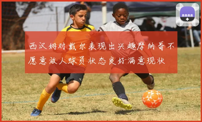 西汉姆对戴尔表现出兴趣摩纳哥不愿意放人球员状态良好满意现状