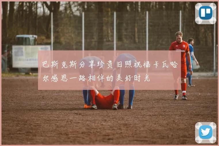 巴斯克斯分享珍贵旧照祝福卡瓦哈尔感恩一路相伴的美好时光