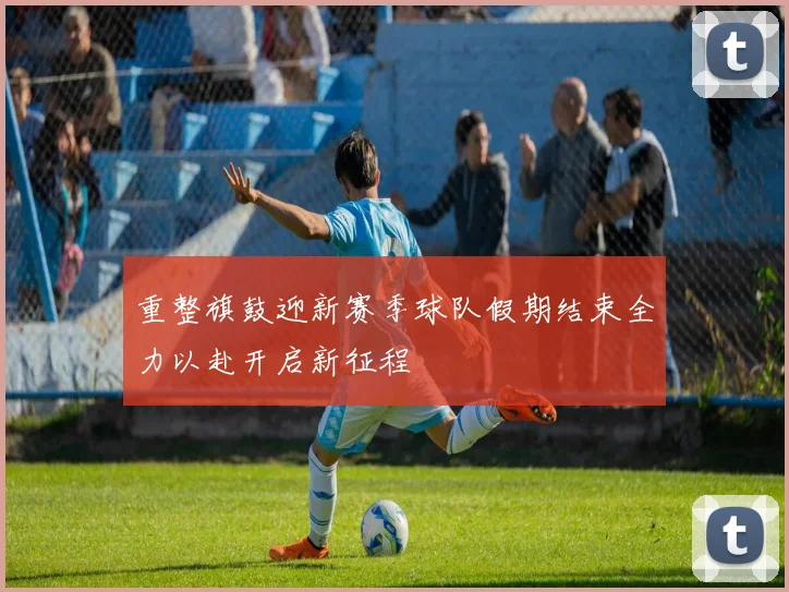 重整旗鼓迎新赛季球队假期结束全力以赴开启新征程