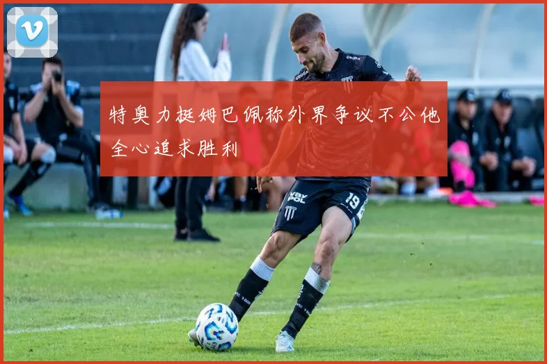 特奥力挺姆巴佩称外界争议不公他全心追求胜利