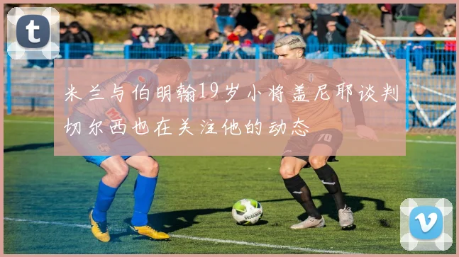 米兰与伯明翰19岁小将盖尼耶谈判切尔西也在关注他的动态