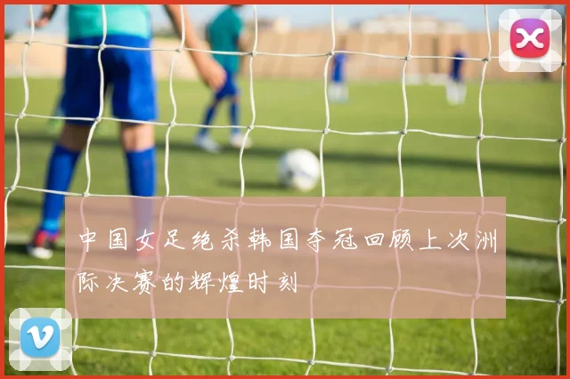 中国女足绝杀韩国夺冠回顾上次洲际决赛的辉煌时刻