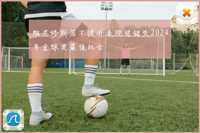 维尼修斯若不提升表现将错失2024年金球奖最佳机会
